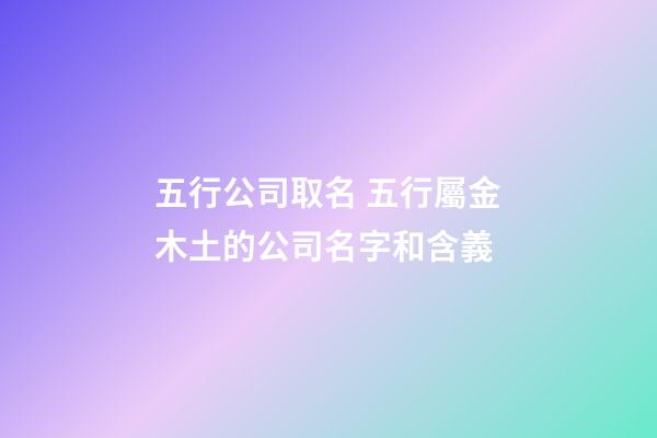 五行公司取名 五行屬金木土的公司名字和含義